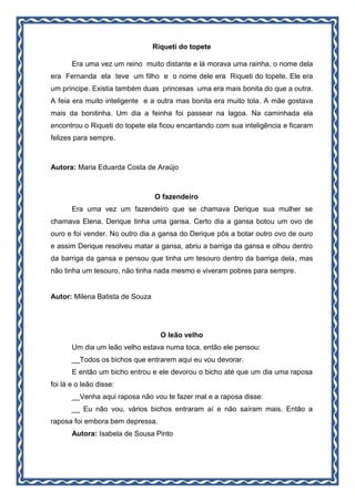 Riqueti do topete
Era uma vez um reino muito distante e lá morava uma rainha, o nome dela
era Fernanda ela teve um filho e o nome dele era Riqueti do topete. Ele era
um príncipe. Existia também duas princesas uma era mais bonita do que a outra.
A feia era muito inteligente e a outra mas bonita era muito tola. A mãe gostava
mais da bonitinha. Um dia a feinha foi passear na lagoa. Na caminhada ela
encontrou o Riqueti do topete ela ficou encantando com sua inteligência e ficaram
felizes para sempre.
Autora: Maria Eduarda Costa de Araújo
O fazendeiro
Era uma vez um fazendeiro que se chamava Derique sua mulher se
chamava Elena. Derique tinha uma gansa. Certo dia a gansa botou um ovo de
ouro e foi vender. No outro dia a gansa do Derique pôs a botar outro ovo de ouro
e assim Derique resolveu matar a gansa, abriu a barriga da gansa e olhou dentro
da barriga da gansa e pensou que tinha um tesouro dentro da barriga dela, mas
não tinha um tesouro, não tinha nada mesmo e viveram pobres para sempre.
Autor: Milena Batista de Souza
O leão velho
Um dia um leão velho estava numa toca, então ele pensou:
__Todos os bichos que entrarem aqui eu vou devorar.
E então um bicho entrou e ele devorou o bicho até que um dia uma raposa
foi lá e o leão disse:
__Venha aqui raposa não vou te fazer mal e a raposa disse:
__ Eu não vou, vários bichos entraram aí e não saíram mais. Então a
raposa foi embora bem depressa.
Autora: Isabela de Sousa Pinto
 