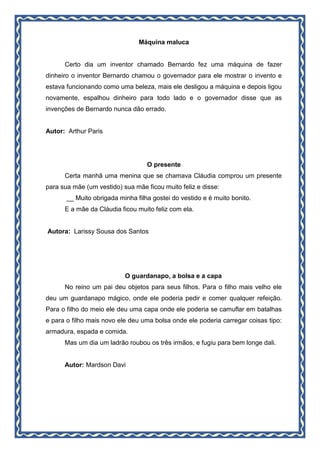 Máquina maluca
Certo dia um inventor chamado Bernardo fez uma máquina de fazer
dinheiro o inventor Bernardo chamou o governador para ele mostrar o invento e
estava funcionando como uma beleza, mais ele desligou a máquina e depois ligou
novamente, espalhou dinheiro para todo lado e o governador disse que as
invenções de Bernardo nunca dão errado.
Autor: Arthur Paris
O presente
Certa manhã uma menina que se chamava Cláudia comprou um presente
para sua mãe (um vestido) sua mãe ficou muito feliz e disse:
__ Muito obrigada minha filha gostei do vestido e é muito bonito.
E a mãe da Cláudia ficou muito feliz com ela.
Autora: Larissy Sousa dos Santos
O guardanapo, a bolsa e a capa
No reino um pai deu objetos para seus filhos. Para o filho mais velho ele
deu um guardanapo mágico, onde ele poderia pedir e comer qualquer refeição.
Para o filho do meio ele deu uma capa onde ele poderia se camuflar em batalhas
e para o filho mais novo ele deu uma bolsa onde ele poderia carregar coisas tipo:
armadura, espada e comida.
Mas um dia um ladrão roubou os três irmãos, e fugiu para bem longe dali.
Autor: Mardson Davi
 
