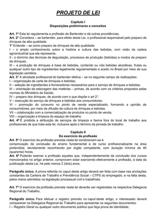 PROJETO DE LEI 
Capítulo I 
Disposições preliminares e conceitos 
Art. 1º Esta lei regulamenta a profissão de Bartender e dá outras providências. 
Art. 2° Considera – se bartender, para efeito desta Lei, o profissional responsável pelo preparo de drinques de alta qualidade. 
1° Entende – se como preparo de drinques de alta qualidade: 
I – o amplo conhecimento sobre a história e cultura das bebidas, com visão da cadeia agroindustrial que ela representa. 
II - o domínio das técnicas de degustação, processos de produção (bebidas) e modos de preparo de drinques. 
III – a produção de drinques á base de bebidas, contendo ou não bebidas alcoólicas, frutas ou qualquer outro tipo de ingredientes legalmente regulamentado e aceito no Brasil por meio de sua legislação sanitária. 
Art. 3° A atividade profissional do bartender efetiva – se no seguinte campo de realizações: 
I – organização de carta de drinques e bebidas; 
II – seleção de ingredientes e fornecedores necessários para o serviço de drinques e bebidas; 
III – orientação da estocagem das matérias – primas, de acordo com os critérios propostos pelas normas do Ministério da Saúde; 
IV – preparo dos drinques, de acordo com o que dispõe o art 2°; 
V – execução do serviço de drinques e bebidas aos consumidores; 
VI – promoção do consumo no ponto de venda especializado, formando a opinião de consumidores, por meio da difusão da cultura de drinques e bebidas. 
VII – colaboração com a comercialização de produtos no ponto de venda; 
VIII – organização e limpeza do espaço de trabalho 
Art. 4º É proibida a atribuição de serviços de limpeza e faxina fora do local de trabalho aos profissionais de que trata esta lei, inclusive após o término da jornada de trabalho. 
Capítulo II 
Do exercício da profissão 
Art. 5º O exercício da profissão prevista nesta lei condicionam-se à 
comprovação de conclusão do ensino fundamental e de curso profissionalizante na área pretendida, devidamente reconhecido por órgão competente, com duração mínima de 40 (quarenta) horas. 
Art. 6º Poderão exercer a profissão aqueles que, independentemente da conclusão dos cursos mencionados no artigo anterior, comprovem estar exercendo efetivamente a profissão, á data da publicação desta Lei, há pelo menos 2 (dois) anos. 
Parágrafo único. A prova referida no caput deste artigo deverá ser feita com base nas anotações constantes da Carteira de Trabalho e Previdência Social – CTPS do empregado, e na falta desta, pelos meios admitidos na legislação processual civil e trabalhista. 
Art. 7º O exercício da profissão prevista nesta lei deverão ser registradas na respectiva Delegacia Regional do Trabalho. 
Parágrafo único. Para efetuar o registro previsto no caput deste artigo, o interessado deverá comparecer na Delegacia Regional do Trabalho para apresentar os seguintes documentos: 
I – Registro Geral ou qualquer outro documento público que faça prova de identidade;  