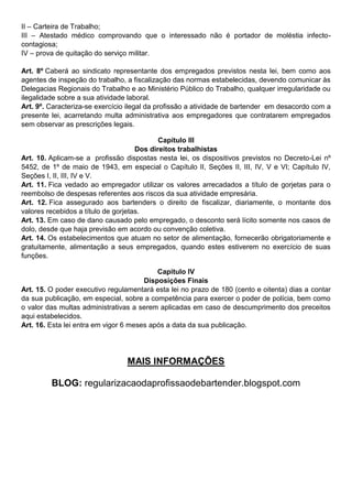 II – Carteira de Trabalho; 
III – Atestado médico comprovando que o interessado não é portador de moléstia infecto- contagiosa; 
IV – prova de quitação do serviço militar. 
Art. 8º Caberá ao sindicato representante dos empregados previstos nesta lei, bem como aos agentes de inspeção do trabalho, a fiscalização das normas estabelecidas, devendo comunicar às Delegacias Regionais do Trabalho e ao Ministério Público do Trabalho, qualquer irregularidade ou ilegalidade sobre a sua atividade laboral. 
Art. 9º. Caracteriza-se exercício ilegal da profissão a atividade de bartender em desacordo com a presente lei, acarretando multa administrativa aos empregadores que contratarem empregados sem observar as prescrições legais. 
Capítulo III 
Dos direitos trabalhistas 
Art. 10. Aplicam-se a profissão dispostas nesta lei, os dispositivos previstos no Decreto-Lei nº 5452, de 1º de maio de 1943, em especial o Capítulo II, Seções II, III, IV, V e VI; Capítulo IV, Seções I, II, III, IV e V. 
Art. 11. Fica vedado ao empregador utilizar os valores arrecadados a título de gorjetas para o reembolso de despesas referentes aos riscos da sua atividade empresária. 
Art. 12. Fica assegurado aos bartenders o direito de fiscalizar, diariamente, o montante dos valores recebidos a título de gorjetas. 
Art. 13. Em caso de dano causado pelo empregado, o desconto será lícito somente nos casos de dolo, desde que haja previsão em acordo ou convenção coletiva. 
Art. 14. Os estabelecimentos que atuam no setor de alimentação, fornecerão obrigatoriamente e gratuitamente, alimentação a seus empregados, quando estes estiverem no exercício de suas funções. 
Capitulo IV 
Disposições Finais 
Art. 15. O poder executivo regulamentará esta lei no prazo de 180 (cento e oitenta) dias a contar da sua publicação, em especial, sobre a competência para exercer o poder de polícia, bem como o valor das multas administrativas a serem aplicadas em caso de descumprimento dos preceitos aqui estabelecidos. 
Art. 16. Esta lei entra em vigor 6 meses após a data da sua publicação. 
MAIS INFORMAÇÕES 
BLOG: regularizacaodaprofissaodebartender.blogspot.com 
 