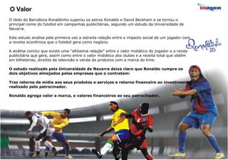 O Valor O ídolo do Barcelona Ronaldinho superou os astros Ronaldo e David Beckham e se tornou o principal nome do futebol em campanhas publicitárias, segundo um estudo da Universidade de Navarra. Este estudo analisa pela primeira vez a estreita relação entre o impacto social de um jogador com a receita econômica que o futebol gera como negócio. A análise conclui que existe uma "altíssima relação" entre o valor midiático do jogador e a renda publicitária que gera, assim como entre o valor midiático dos clubes e a receita total que obtêm em bilheterias, direitos de televisão e venda de produtos com a marca do time. O estudo realizado pela Universidade de Navarra deixa claro que Ronaldo cumpre os dois objetivos almejados pelas empresas que o contratam: Traz retorno de mídia aos seus produtos e serviços e retorno financeiro ao investimento realizado pelo patrocinador. Ronaldo agrega valor a marca, e valores financeiros ao seu patrocinador. 