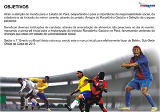 OBJETIVOS Atrair a atenção do mundo para o Estado do Pará, despertando-o para a importância da responsabilidade social, da cidadania e da inclusão do menor carente, através do projeto: Amigos do Ronaldinho Gaúcho x Seleção de craques paraense. Beneficiar diversas instituições de caridade, através da arrecadação de alimentos não perecíveis no dia do evento, marcando o ponta-pé inicial para a implantação do Instituto Ronaldinho Gaúcho no Pará, favorecendo centenas de crianças que estão em estado de vulnerabilidade social. Sediar o 1° Evento no Brasil desta natureza, sendo este o marco inicial para efetivamente fazer de Belém, Sub-Sede Oficial da Copa de 2014. 