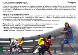 DA IMAGEM COMUNICAÇÃO VISUAL Posicionar a empresa no mercado a nível nacional. Solidificar a relação com nossos clientes através de produtos, serviços e outros projetos sociais que beneficiem empresas privadas e governo para o crescimento da empresa consolidando a parceria IMAGEM EM X INSTITUTO RONALDINHO GAUCHO para um próximo evento de igual ou maior grandeza.  DO INSTITUTO RONALDINHO GAUCHO “ O Instituto Ronaldinho Gaúcho nasceu com o objetivo de criar oportunidades para crianças desprivilegiadas. Sediado em Porto Alegre e com uma estrutura física exemplar, o Instituto atualmente atende diariamente 400 crianças com um auto índice de vulnerabilidade, selecionadas de 12 escolas municipais de bairros carentes, visando atender 3.500 crianças diariamente” Missão:  Contribuir para a formação educacional e cultural de crianças e jovens para que  possam atuar com autonomia na transformação de suas realidades. Visão:  Ser reconhecida como organização que desenvolve e dissemina práticas  que contribuem para a transformação social. Valores:  Dignidade/ Fraternidade/ Perseverança/ Solidariedade 