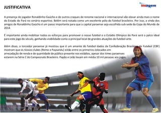 JUSTIFICATIVA   A presença do jogador Ronaldinho Gaúcho e de outros craques de renome nacional e internacional vão elevar ainda mais o nome do Estado do Pará no cenário esportivo. Belém será notada como um excelente pólo do futebol brasileiro. Por isso, a vinda dos amigos de Ronaldinho Gaúcho é um passo importante para que a capital paraense seja escolhida sub-sede da Copa do Mundo de 2014. É importante ainda mobilizar todos os esforços para promover o nosso futebol e o Estádio Olímpico do Pará será o palco ideal para este jogo do século, ganhando visibilidade como o principal local de grandes atuações do futebol-arte.  Além disso, o torcedor paraense já mostrou que é um amante do futebol dados da Confederação Brasileira de Futebol (CBF) mostram que os nossos clubes (Remo e Paysandu) estão entre os primeiros colocados em  arrecadação de renda e de quantidade de público presente nos estádios, apesar dos times paraenses  estarem na Série C do Campeonato Brasileiro. Papão e Leão levam em média 10 mil pessoas aos jogos.  