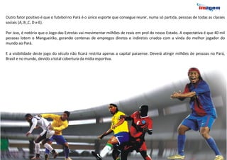 Outro fator positivo é que o futebol no Pará é o único esporte que consegue reunir, numa só partida, pessoas de todas as classes sociais (A, B ,C, D e E). Por isso, é notório que o Jogo das Estrelas vai movimentar milhões de reais em prol do nosso Estado. A expectativa é que 40 mil pessoas lotem o Mangueirão, gerando centenas de empregos diretos e indiretos criados com a vinda do melhor jogador do mundo ao Pará. E a visibilidade deste jogo do século não ficará restrita apenas a capital paraense. Deverá atingir milhões de pessoas no Pará, Brasil e no mundo, devido a total cobertura da mídia esportiva.  