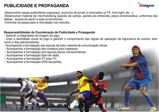 PUBLICIDADE E PROPAGANDA Desenvolver peças publicitárias (ingressos, anúncios de jornal, e chamadas na TV, front light, etc...); Desenvolver material de merchandising (painéis de campo, painéis de entrevista, placa comemorativa, uniformes dos atletas , equipe de apoio e ação promocional); Controlar as peças para a veiculação nos veículos. Responsabilidades da Coordenação de Publicidade e Propaganda Garantir a integridade da imagem do jogo; Criar a identidade visual do jogo e garantir o cumprimento das regras de aplicação da logomarca do evento, bem como a dos patrocinadores; Acompanhar a formatação dos layouts de todo material de comunicação oficial; - Acompanhar a formatação dos modelos para ingressos; - Acompanhar a formatação dos layouts placas comemorativas; - Acompanhar a formatação Spot de rádio; - Acompanhar a formatação VT para TV; - Acompanhar a formatação DVD da partida. 
