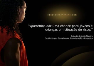 “ Queremos dar uma chance para jovens e crianças em situação de risco.” Roberto de Assis Moreira Presidente dos Conselhos de Administração e Executivo 