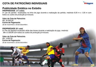 COTA DE PATROCÍNIO INDIVIDUAIS  Publicidade Estática no Estádio PROPRIEDADE  (11 cotas) 01 par de painéis  localizados na linha de jogo durante a realização da partida, medindo 6,00 m x 1,00 m com todos os custos de produção já inclusos.  Valor da Cota de Patrocínio R$  20.000,00 Forma de Pagamento 20 de novembro e 20 de dezembro PROPRIEDADE (01 cota) 01 Par de displays localizado atrás das traves durante a realização do jogo, medindo 3M x 0.50CM com todos os custos de produção já inclusos.  Valor da Cota de Patrocínio R$  3.000,00 Forma de Pagamento 20 de novembro e 20 de dezembro 