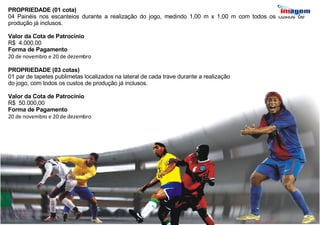PROPRIEDADE (01 cota) 04 Painéis nos escanteios durante a realização do jogo, medindo 1,00 m x 1,00 m com todos os custos de produção já inclusos. Valor da Cota de Patrocínio R$  4.000,00 Forma de Pagamento 20 de novembro e 20 de dezembro PROPRIEDADE (03 cotas) 01 par de tapetes publimetas localizados na lateral de cada trave durante a realização  do jogo, com todos os custos de produção já inclusos. Valor da Cota de Patrocínio R$  50.000,00  Forma de Pagamento 20 de novembro e 20 de dezembro 