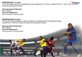 PROPRIEDADE  (11 cotas) 01 par de painéis durante a realização do jogo localizados na 2ª linha, medindo 8,00 m x 1,00 m com todos os custos de produção já inclusos.  Valor da Cota de Patrocínio R$  12.000,00 Forma de Pagamento 20 de novembro e 20 de dezembro PROPRIEDADE (02 cotas) 01 Face de triedro localizado no placar eletrônico do estádio durante a realização do jogo, medindo 4m x 4.26m com todos os custos de produção já inclusos.  Valor da Cota de Patrocínio R$  4.000,00 Forma de Pagamento 20 de novembro e 20 de dezembro 