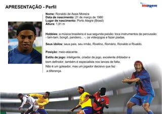 APRESENTAÇÃO - Perfil Nome:  Ronaldo de Assis Moreira Data de nascimento:  21 de março de 1980 Lugar de nascimento:  Porto Alegre (Brasil) Altura:  1,81 m Hobbies:  a música brasileira é sua segunda paixão: toca instrumentos de percussão - tam-tam, bongô, pandeiro... -, os videojogos e fazer piadas. Seus ídolos:  seus pais, seu irmão, Rivelino, Romário, Ronaldo e Rivaldo. Posição:  meio-atacante. Estilo de jogo:  inteligente, criador de jogo, excelente driblador e bom definidor, também é especialista nos lances de falta.  Não é um goleador, mas um jogador decisivo que faz a diferença.  