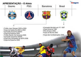APRESENTAÇÃO – O Atleta Gremio PSG Barcelona Brasil >Troféu Joan Gamper 2003 e 2004 >Copa da Catalunha 2003 e 2004 >Campeão Espanhol 2004/5 >Copa da Espanha 2005 >Troféu Ramón De Carranza 2005 >Campeão Espanhol 2005/6 >Copa dos Campeões da UEFA 2006 >Copa da Espanha 2006  >Campeão Mundial sub 17- 1997 >Copa America1 999 >Pré-olímpico 2000 >Copa do Mundo 2002 >Copa das Confederações 2005   
