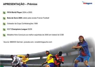 APRESENTAÇÃO – Prêmios MVP  Champions League  05/06   Medalha Hors Concours ao melhor esportista de 2005 em futebol do COB   FIFA World Player  2004 e 2005 Goleador da Copa Confederações 1999   Source: BBDOD German, youtube.com, ronaldinhogaucho.com Bola de Ouro 2005 , eleito pela revista France Football   