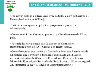 ESTAS FACILIDADES CONTRIBUEM PARA: Promover diálogo e articulação entre as Salas e com os Centros de Educação Ambiental (CEAs). Estimular sinergia com projetos, programas e processos educacionais.  Conectar as Salas Verdes ao processo de Enraizamento da EA no país. Potencializar articulação das Salas com as Comissões Interinstitucionais de EA – CIEAs e as Redes de EA. Conexão com outras Ações da Diretoria e de outras Secretarias do Ministerio que permitem a formação continuada em diversos contextos de atuação.(Coletivos Educadores, Coletivos Jovens, Município Educadores Sustentáveis, Rede Povos da Floresta, Agenda 21, Programa de Revitalização do São Francisco,etc.)  