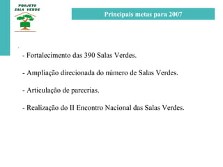 . -  Fortalecimento das 390 Salas Verdes. - Ampliação direcionada do número de Salas Verdes. - Articulação de parcerias. - Realização do II Encontro Nacional das Salas Verdes. Principais metas para 2007 