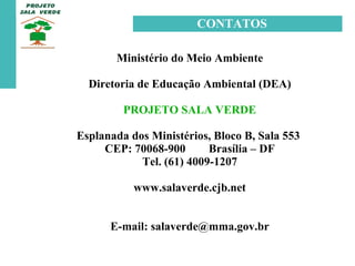 Ministério do Meio Ambiente Diretoria de Educação Ambiental (DEA) PROJETO SALA VERDE Esplanada dos Ministérios, Bloco B, Sala 553  CEP: 70068-900  Brasília – DF Tel. (61) 4009-1207 www.salaverde.cjb.net E-mail: salaverde@mma.gov.br CONTATOS 
