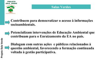 Projeto Sala Verde Salas Verdes  Contribuem para democratizar o acesso à informações socioambientais. Potencializam intervenções de Educação Ambiental que contribuam para o Enraizamento da EA no país. Dialogam com outras ações  e públicos relacionados à questão ambiental, favorecendo a formação continuada voltada à gestão participativa.  
