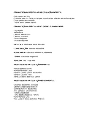 ORGANIZAÇÃO CURRICULAR DA EDUCAÇÃO INFANTIL:
O eu o outro e o nós
Oralidade e escrita Espaços, tempos, quantidades, relações e transformações
Corpo, gestos e movimento
Traços, sons, cores e formas.
ORGANIZAÇÃO CURRICULAR DO ENSINO FUNDAMENTAL:
Linguagens
Matemática
Ciências da Natureza
Ciências Humanas
Ensino Religioso
Estudos Regionais
DIRETORA: Patrícia de Jesus Andrade
COORDENAÇÃO: Barbara Hebe Lóra
MODALIDADE: Educação infantil e Fundamental
TURNO: Matutino e vespertino
PERIODO: 10 a 14 de abril
PROFESSORAS DA EDUCAÇÃO INFANTIL:
Vanuza Santana Vieira
Wandeléia Dultra Costa
Maria do Carmo Gomes dos Santos
Maria de Lourdes Filho
Maria Aparecida de Souza Santos
PROFESSORAS DA EDUCAÇÃO FUNDAMENTAL:
Crislandia dos santos Menezes
Edilma Santos Freire Rezende
Eraldo Salustiano dos Santos
José Carlos de Oliveira irmão
Talita Santos Brasil
Telma dos Santos Dória Pereira
Valmir Ferreira Lima
Vera Lucia de Jesus Celestino Andrade
 