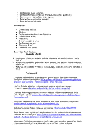  Conhecer as cores primárias;
 Conhecer formas geométricas (triângulo, retângulo e quadrado);
 Compreender o conceito de longe e perto.
 Desenvolver o raciocínio e atenção;
 Desenvolver a criatividade
Metodologia
 Contação da história;
 Músicas;
 Registros através de textos e desenhos;
 Confecção de mural;
 Pesquisas;
 Conversas sobre o tema;
 Confecção em artes;
 Pintura no Rosto;
 Desenhos para colorir;
Sugestões de atividades:
Educação Infantil:
 Linguagem: produção de textos verbal e não verbal vocabulário utilizado pelos
Índios;
 Matemática: Números, quantidade, maior e menor, alto e baixo, curto e comprido,
adição etc.
 Natureza e Sociedade: A vida dos Índios (Caça, Pesca, Onde moram, Comidas, e
etc.)
Fundamental
Geografia: Reconhecer a diversidade dos grupos sociais bem como identificar
paisagens e territórios indígenas; IBGE | Brasil: 500 anos de povoamento | território
brasileiro e povoamento | história indígena | terras indígenas
História: Estudar a história indígena desde os seres iniciais até os anos
contemporâneos; Os índios no Brasil - Só História (sohistoria.com.br)
Ciências: Alimentação indígena; doenças trazidas pelos homens brancos; ervas
utilizada pelos povos; Alimentação dos Índios - alimentos e pratos da culinária indígena
(suapesquisa.com)
Religião: Compreender os cultos indígenas e falar sobre as atitudes dos jesuítas.
Rituais - Povos Indígenas no Brasil (socioambiental.org)
Estudos Regionais: Tribos indígenas sergipanas; https://youtu.be/B6pMffPift8
Artes: falar sobre o significado das pinturas corporais; fazer trabalhos manuais que
remetam à cultura indígena; Pinturas corporais indígenas carregam marcas de identidade
cultural — Fundação Nacional dos Povos Indígenas (www.gov.br)
Matemática: Trabalhar com números, gráficos e/ou probleminhas e equações desde
que estes estejam ligados de alguma forma a história e cultura indígena;
 