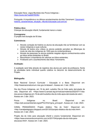 Educação física: Jogos Mundiais dos Povos Indígenas -
https://youtu.be/1wgQS79C9tU
Português: A importância e os últimos acontecimentos da tribo Yanomami: Yanomami:
história, características, situação - Mundo Educação (uol.com.br)
Público Alvo:
Crianças da educação infantil, fundamental menor e maior.
Cronograma:
O projeto terá duração de 05 dias
Culminância:
 Através contação de história os alunos da educação irão se familiarizar com as
raízes indígenas e suas culturas.
 Através de textos e/ou vídeos os alunos poderão perceber as diferenças do
modo de vida dos indígenas de 1500 para os contemporâneos.
 Através de pesquisas os alunos poderão resgatar alguns conhecimentos sobre
as tribos ainda existentes no Brasil.
 Reconhecer a importância de valorizar as tribos existentes;
 Finalizará com o acontecimento das tribos Yanomamis.
Avaliação:
A avaliação será feita através de registros dos alunos por parte da professora, frente
às atividades tanto individual quanto coletiva no decorrer do desenvolvimento do
Projeto.
Bibliografia:
Base Nacional Comum Curricular - Educação é a Base. Disponível em:
<http://basenacionalcomum.mec.gov.br/abase/>. Acesso em: 3 abr. 2023.
Dia dos Povos Indígenas, em 19 de abril, substitui Dia do Índio após derrubada de
veto. Disponível em: <https://www12.senado.leg.br/noticias/materias/2022/07/11/dia-
dos-povos-indigenas-em-19-de-abril-substitui-dia-do-indio-apos-derrubada-de-veto>.
Acesso em: 3 abr. 2023.
Povos Indígenas no Brasil. Disponível em:
<https://pib.socioambiental.org/pt/P%C3%A1gina_principal>. Acesso em: 3 abr. 2023.
CANAL PEDAGÓGICO: Projeto didático “Dia do Índio”. Disponível em:
<http://canalpedagogico.blogspot.com/2013/03/projeto-didatico-dia-do-indio.html>.
Acesso em: 3 abr. 2023.
Projeto dia do índio para educação infantil e ensino fundamental. Disponível em:
<https://www.ensinandocomcarinho.com.br/2017/04/projeto-dia-do-indio-para-
educacao.html>. Acesso em: 3 abr. 2023.
 