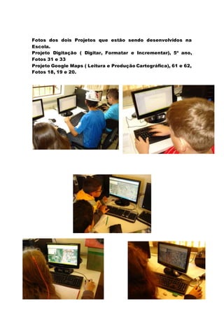 Fotos dos dois Projetos que estão sendo desenvolvidos na
Escola.
Projeto Digitação ( Digitar, Formatar e Incrementar), 5º ano,
Fotos 31 e 33
Projeto Google Maps ( Leitura e Produção Cartográfica), 61 e 62,
Fotos 18, 19 e 20.
 