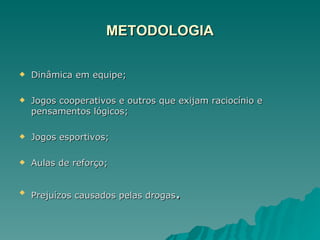 METODOLOGIA Dinâmica em equipe; Jogos cooperativos e outros que exijam raciocínio e pensamentos lógicos; Jogos esportivos; Aulas de reforço; Prejuízos causados pelas drogas . 