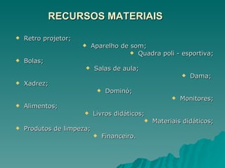 RECURSOS MATERIAIS Retro projetor; Aparelho de som; Quadra poli - esportiva; Bolas; Salas de aula;  Dama;  Xadrez;  Dominó; Monitores; Alimentos; Livros didáticos; Materiais didáticos; Produtos de limpeza; Financeiro. 