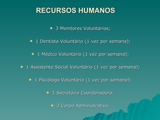 RECURSOS HUMANOS 3 Monitores Voluntários; 1 Dentista Voluntário (1 vez por semana); 1 Médico Voluntário (1 vez por semana); 1 Assistente Social Voluntário (1 vez por semana); 1 Psicólogo Voluntário (1 vez por semana); 1 Secretária Coordenadora; 3 Corpo Administrativo. 
