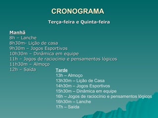 CRONOGRAMA Terça-feira e Quinta-feira Manhã   8h – Lanche 8h30m- Lição de casa 9h30m – Jogos Esportivos 10h30m – Dinâmica em equipe 11h – Jogos de raciocínio e pensamentos lógicos 11h30m – Almoço 12h – Saída Tarde 13h – Almoço 13h30m – Lição de Casa 14h30m – Jogos Esportivos 15h30m – Dinâmica em equipe 16h – Jogos de raciocínio e pensamentos lógicos 16h30m – Lanche 17h – Saída 