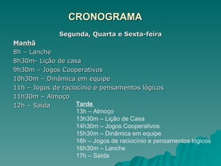 CRONOGRAMA Segunda, Quarta e Sexta-feira Manhã 8h – Lanche 8h30m- Lição de casa 9h30m – Jogos Cooperativos 10h30m – Dinâmica em equipe 11h – Jogos de raciocínio e pensamentos lógicos 11h30m – Almoço 12h – Saída Tarde  13h – Almoço 13h30m – Lição de Casa 14h30m – Jogos Cooperativos 15h30m – Dinâmica em equipe 16h – Jogos de raciocínio e pensamentos lógicos 16h30m – Lanche 17h – Saída 
