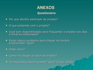 ANEXOS Questionário Por que decidiu participar do projeto? O que pretende com o projeto? Você tem disponibilidade para freqüentar o projeto nos dias e horários estipulados? Existe algum problema para chegar no horário programado? Qual? Onde mora? Como irá chegar ao local do projeto? Já freqüentou algum projeto? Qual? O que achou? 