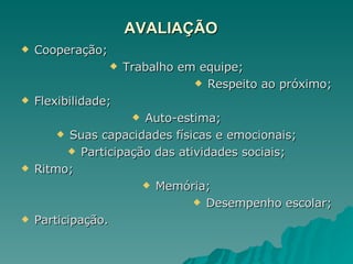 AVALIAÇÃO Cooperação; Trabalho em equipe; Respeito ao próximo; Flexibilidade; Auto-estima; Suas capacidades físicas e emocionais; Participação das atividades sociais; Ritmo; Memória; Desempenho escolar; Participação. 