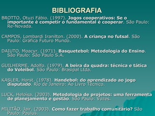 BIBLIOGRAFIA BROTTO, Otuzi Fábio. (1997).  Jogos cooperativos: Se o importante é competir o fundamental é cooperar . São Paulo: Re-Novada. CAMPOS, Lombardi Iranilton. (2000).  A criança no futsal . São Paulo: Gráfica Futuro Mundo. DAIUTO, Moacyr. (1971).  Basquetebol: Metodologia do Ensino . São Paulo: São Paulo S.A. GUILHERME, Adolfo. (1979).  A beira da quadra: técnica e tática do Voleibol . São Paulo: Brasipal Ltda. KASLER, Horst. (1978).  Handebol: do aprendizado ao jogo disputado . Rio de Janeiro: Ao Livro Técnico. LUCK, Heloísa. (2003).  Metodologia de projetos: uma ferramenta de planejamento e gestão . São Paulo: Vozes. MILITÃO, Jair. (2003).  Como fazer trabalho comunitário?  São Paulo: Paulus. 