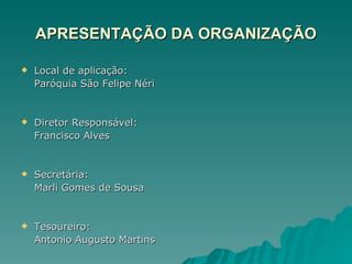 APRESENTAÇÃO DA ORGANIZAÇÃO Local de aplicação: Paróquia São Felipe Néri Diretor Responsável: Francisco Alves Secretária: Marli Gomes de Sousa Tesoureiro: Antonio Augusto Martins 