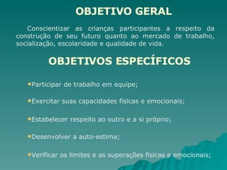   OBJETIVO GERAL Conscientizar as crianças participantes a respeito da construção de seu futuro quanto ao mercado de trabalho, socialização, escolaridade e qualidade de vida. OBJETIVOS ESPECÍFICOS   Participar de trabalho em equipe; Exercitar suas capacidades físicas e emocionais; Estabelecer respeito ao outro e a si próprio; Desenvolver a auto-estima; Verificar os limites e as superações físicas e emocionais; 