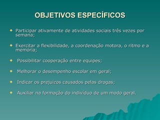 OBJETIVOS ESPECÍFICOS Participar ativamente de atividades sociais três vezes por semana; Exercitar a flexibilidade, a coordenação motora, o ritmo e a memória; Possibilitar cooperação entre equipes; Melhorar o desempenho escolar em geral; Indicar os prejuízos causados pelas drogas; Auxiliar na formação do indivíduo de um modo geral. 