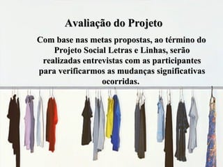 Avaliação do Projeto Com base nas metas propostas, ao término do Projeto Social Letras e Linhas, serão realizadas entrevistas com as participantes para verificarmos as mudanças significativas ocorridas .   