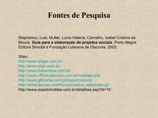 Fontes de Pesquisa Stephanou, Luis; Muller, Lúcia Helena; Carvalho, Isabel Cristina de Moura.  Guia para a elaboração de projetos sociais . Porto Alegre. Editora Sinodal e Fundação Luterana de Diaconia. 2003. Sites: http://www.singer.com.br/ http://www.elgin.com.br/ http://www.tramontina.com.br/ http://www.officecollection.com.br/medidas . php http://www.gifmania.com.pt/roupa/costura/ http://www.leenas.com/Kuvat/tulostus_esikatselu.gif http://www.exactomoldes.com.br/detalhes.asp?id=10  