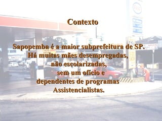 Contexto Sapopemba é a maior subprefeitura de SP. Há muitas mães desempregadas,  não escolarizadas, sem um ofício e  dependentes de programas  Assistencialistas. 