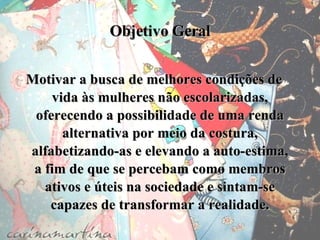 Objetivo Geral Motivar a busca de melhores condições de vida às mulheres não escolarizadas, oferecendo a possibilidade de uma renda alternativa por meio da costura, alfabetizando-as e elevando a auto-estima, a fim de que se percebam como membros ativos e úteis na sociedade e sintam-se capazes de transformar a realidade. 