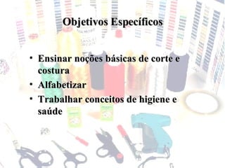 Objetivos Específicos Ensinar noções básicas de corte e costura Alfabetizar Trabalhar conceitos de higiene e saúde 