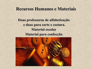 Recursos Humanos e Materiais Duas professoras de alfabetização  e duas para corte e costura. Material escolar  Material para confecção . 