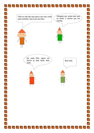 Filho eu não falo isso para o seu mal, muito
pelo contrário. Isso é pro seu bem.
Obrigado pai, ainda bem que
eu tenho o senhor pra me
orientar.
De nada filho, agora vai
dormir já está tarde. Boa
noite.
Boa noite.
 