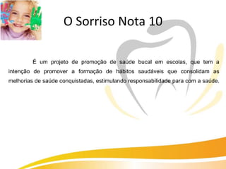 O Sorriso Nota 10

         É um projeto de promoção de saúde bucal em escolas, que tem a
intenção de promover a formação de hábitos saudáveis que consolidam as
melhorias de saúde conquistadas, estimulando responsabilidade para com a saúde.
 