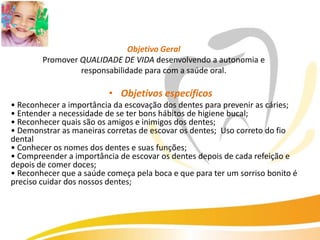 Objetivo Geral
        Promover QUALIDADE DE VIDA desenvolvendo a autonomia e
                 responsabilidade para com a saúde oral.

                          • Objetivos específicos
• Reconhecer a importância da escovação dos dentes para prevenir as cáries;
• Entender a necessidade de se ter bons hábitos de higiene bucal;
• Reconhecer quais são os amigos e inimigos dos dentes;
• Demonstrar as maneiras corretas de escovar os dentes; Uso correto do fio
dental
• Conhecer os nomes dos dentes e suas funções;
• Compreender a importância de escovar os dentes depois de cada refeição e
depois de comer doces;
• Reconhecer que a saúde começa pela boca e que para ter um sorriso bonito é
preciso cuidar dos nossos dentes;
 