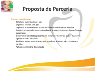 Proposta de Parceria
Escolas participantes
    Solicitar a autorização dos pais
    Organizar reunião com pais
    Organizar as atividades na escola por ocasião das visitas do dentista
    Conduzir a escovação supervisionada diária na escola através dos professores
    capacitados
    Desenvolver atividades presentes no material educativo e outras atividades
    ligadas ao tema da saúde
    Avaliar os alunos mensalmente entregando os adesivos para colarem nas
    cartilhas
    Aplicar questionário de avaliação
 