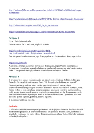 http://tatiana­alfabetizacao.blogspot.com/search/label/S%C3%ADtio%20do%20Pica­pau
%20Amarelo


http://umafamiliaincrivel.blogspot.com/2010/04/dia­do­livro­infantil­monteiro­lobato.html


http://educacrianca.blogspot.com/2010_04_01_archive.html


http://otamanhodoseumundo.blogspot.com/p/brincando­com­turma­do­sitio.html


Atividade 3
Local : Sala Informatizada.
Com as turmas de 3º e 4º anos, explorar os sites:


http://www.topgameskids.com.br/jogos­view/1178­
caca+palavras+do+sitio+do+pica+pau+amarelo.html
Este site possui um interessante jogo de caça­palavras relacionado ao Sítio. Jogo online.


http://sitio.globo.com
Neste site a criança encontrará Downloads de imagens, Jogos Online, Descrição dos 
Personagens (o professor poderá solicitar que os alunos leiam em voz alta ), entre outros 
links. O site poderá ser explorado nas Salas Informatizadas das Escolas.


Atividade 4
O professor e os alunos confeccionarão um painel com a releitura do Sítio do Pica­pau 
Amarelo. No painel deverá conter a frase: “ 18 de Abril, dia da Literatura Infantil”.
Com um pedaço grande de papel pardo, aproximadamente 2 metros, riscar 
superficialmente uma paisagem contendo elementos de um sítio: árvores frutíferas, casa, 
flores, pedras e, com a ajuda de imagens expostas no quadro (em livro ou impressões), 
pedir que os alunos complementem o painel com sua própria versão dos personagens do 
sítio desenhados entre a paisagem. Com os materiais arrecadados ( picotes de eva, cola 
colorida, glitter, algodão, palitos ), decorar o painel. 
O mesmo deverá ficar exposto.


Avaliação
O educador deverá considerar principalmente a participação e interesse do aluno durante 
as atividades propostas. É interessante montar um portfólio de cada aluno, contendo as 
atividades realizadas em papel e fotos dos momentos em sala de Vídeo, Sala Informatizada 
e Confecção do painel.
 
 