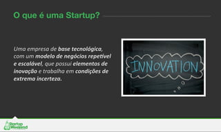 O que é uma Startup?
Uma	
  empresa	
  de	
  base	
  tecnológica,	
  
com	
  um	
  modelo	
  de	
  negócios	
  repe2vel	
  
e	
  escalável,	
  que	
  possui	
  elementos	
  de	
  
inovação	
  e	
  trabalha	
  em	
  condições	
  de	
  
extrema	
  incerteza.	
  
	
  
	
  
 