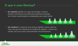 •  Ser	
  repe&vel	
  signiﬁca	
  ser	
  capaz	
  de	
  entregar	
  o	
  mesmo	
  
produto	
  novamente	
  em	
  escala	
  potencialmente	
  ilimitada,	
  
sem	
  muitas	
  customizações	
  ou	
  adaptações	
  para	
  cada	
  cliente.	
  
O que é uma Startup?
•  Ser	
  escalável	
  é	
  a	
  chave	
  de	
  uma	
  startup:	
  signiﬁca	
  crescer	
  cada	
  vez	
  
mais,	
  sem	
  que	
  isso	
  inﬂuencie	
  no	
  modelo	
  de	
  negócios.	
  	
  Crescer	
  em	
  
receita,	
  mas	
  com	
  custos	
  crescendo	
  bem	
  mais	
  lentamente.	
  	
  
 