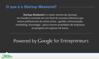 Startup	
  Weekend	
  é	
  o	
  maior	
  evento	
  de	
  startups	
  	
  
no	
  mundo	
  e	
  consiste	
  em	
  um	
  ﬁnal	
  de	
  semana	
  intensivo	
  que	
  
reúne	
  proﬁssionais	
  de	
  várias	
  áreas	
  -­‐	
  gestão,	
  comunicação,	
  
markeEng,	
  tecnologia	
  -­‐	
  para	
  criarem	
  protóEpos	
  de	
  empresas	
  
ou	
  projetos	
  em	
  apenas	
  54	
  horas.	
  	
  
O que é o Startup Weekend?
 